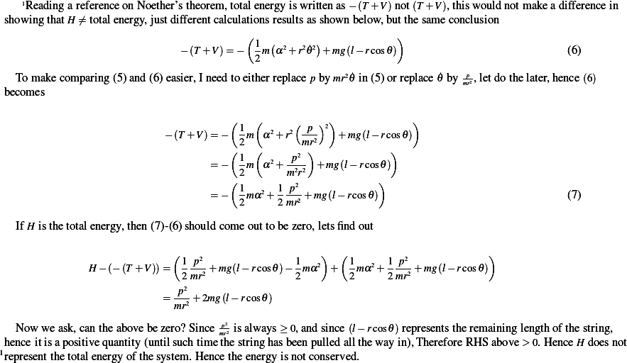     1ReadingareferenceonNoether'stheorem,totalenergy is writtenas − (T + V)not(T + V),this would notmakeadiﬀerence in
 showing thatH ⁄= totalenergy,justdiﬀerentcalculationsresultsasshown below, butthesame conclusion
                                        (1  (      )            )
                             − (T + V)=− 2 m α2+r2_𝜃2+ mg(l− rcos𝜃)                          (6)

   Tomake comparing(5)and(6)easier,Ineed toeitherreplacep bymr2_𝜃 in(5)orreplace _𝜃 by mpr2,letdothelater,hence(6)
 becomes

                                     ( 1 (      ( p )2)             )
                           − (T + V)= − 2m α2+r2 mr2   +mg (l− rcos𝜃)
                                     (   (      2 )            )
                                  = −  1m  α2+ p22-+ mg(l− rcos𝜃)
                                     ( 2       mr2            )
                                  = −  1mα2+ 1-p2 + mg(l− rcos𝜃)                            (7)
                                       2     2mr
   If H isthetotalenergy,then (7)- (6)should come outtobezero,letsﬁndout

                            (                       )  (                       )
               H− (− (T + V))=  1p2-+ mg(l− rcos𝜃)− 1mα2  +  1mα2+ 1-p2+ mg(l− rcos𝜃)
                              2mr2              2        2     2mr2
                          = -p2+ 2mg(l− rcos𝜃)
                            mr2
                                    p2
   Now we ask,cantheabovebezero? Since mr2 isalways≥ 0,andsince (l− rcos𝜃)representstheremaininglength of thestring,
1henceitisapositive quantity(untilsuchtime the stringhasbeenpulled allthewayin),ThereforeRHS  above >0.HenceH doesnot
 representthetotalenergy ofthe system. Hencetheenergy isnotconserved.  